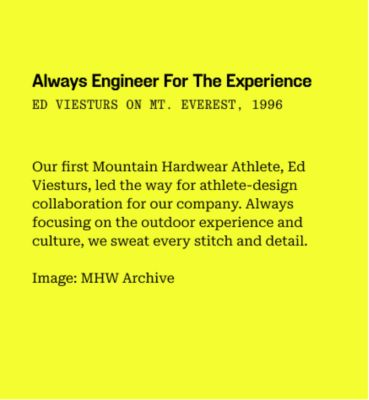 Always engineer for the experience 
ed viesturs on mt. everest, 1996
/
Our first Mountain Hardwear Athlete, Ed Viesturs, led the way for athlete-design collaboration for our company. Always focusing on the outdoor experience and culture, we sweat every stitch and detail.
/
Image: MHW Archive