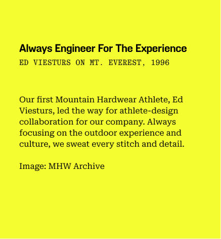 Always engineer for the experience 
ed viesturs on mt. everest, 1996
/
Our first Mountain Hardwear Athlete, Ed Viesturs, led the way for athlete-design collaboration for our company. Always focusing on the outdoor experience and culture, we sweat every stitch and detail.
/
Image: MHW Archive
